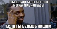 тебе не надо будет бояться меркантильной бабы если ты будешь нищим