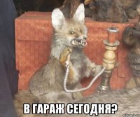  в гараж сегодня?