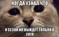 когда узнал что 8 сезон ип выйдет только в 2019