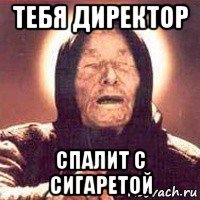 тебя директор спалит с сигаретой