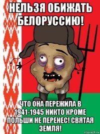 нельзя обижать белоруссию! что она пережила в 1941-1945 никто кроме польши не перенес! святая земля!