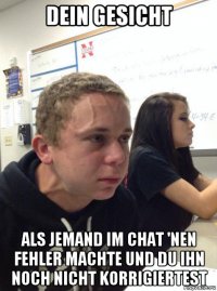 dein gesicht als jemand im chat 'nen fehler machte und du ihn noch nicht korrigiertest