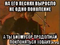 на его песнях выросло не одно поколение а ты биомусор продолжай поклоняться ховану