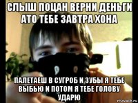 слыш поцан верни деньги ато тебе завтра хона палетаеш в сугроб и зубы я тебе выбью и потом я тебе голову ударю