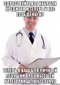 здраствуйте,вы набрали кредитов и теперь у вас есть деньги? теперь я ваш бля личный лечущий врач высшей категории,шлюх?сауну?
