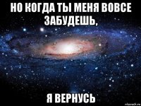 но когда ты меня вовсе забудешь, я вернусь