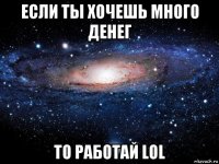 если ты хочешь много денег то работай lol