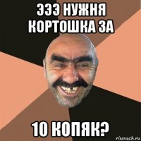 эээ нужня кортошка за 10 копяк?