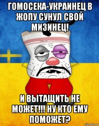 гомосека-украинец в жопу сунул свой мизинец! и вытащить не может!!! ну кто ему поможет?