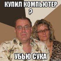 купил компьютер ? убью сука