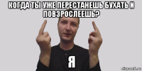 когда ты уже перестанешь бухать и повзрослеешь? я