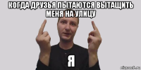 когда друзья пытаются вытащить меня на улицу я