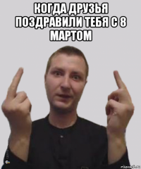 когда друзья поздравили тебя с 8 мартом 