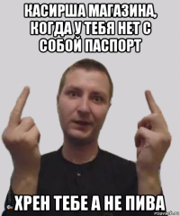 касирша магазина, когда у тебя нет с собой паспорт хрен тебе а не пива