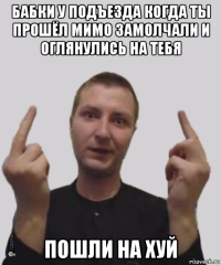бабки у подъезда когда ты прошёл мимо замолчали и оглянулись на тебя пошли на хуй