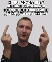 когда рассказал другу неловкую ситуацию, а он потом при тебе рассказывает другим друзьям, и они ржут 