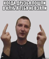 когда друзья пошли в клуб а тебя не взяли 