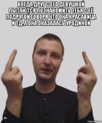 когда друг с его девушкой пытаются познакомить тебя с её подругой говоря что она красавица и тд, а она оказалась уродиной 