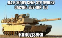 да в жопу себе эту пушку засунь ебучий ты кокодзука