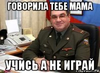 говорила тебе мама учись а не играй