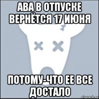 ава в отпуске вернётся 17 июня потому-что ее все достало