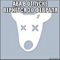 ава в отпуске вернётся 30 февраля 