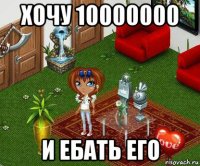 хочу 10000000 и ебать его