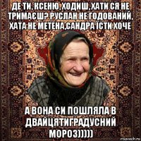 де ти, ксеню, ходиш, хати ся не тримаєш? руслан не годований, хата не метена,сандра їсти хоче а вона си пошляла в двайцятиградусний мороз)))))