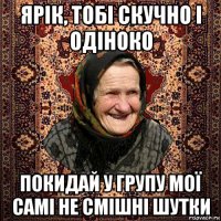 ярік, тобі скучно і одіноко покидай у групу мої самі не смішні шутки