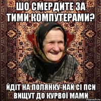 шо смердите за тими компутерами? йдіт на полянку-най сі пси вищут до курвої мами