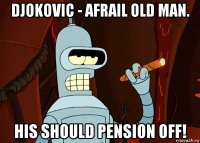 djokovic - afrail old man. his should pension off!