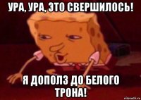 ура, ура, это свершилось! я дополз до белого трона!