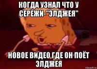 когда узнал что у сережи-"элджея" новое видео где он поёт элджея