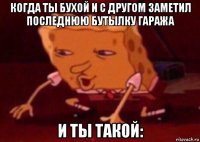 когда ты бухой и с другом заметил последнюю бутылку гаража и ты такой: