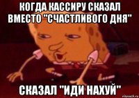 когда кассиру сказал вместо "счастливого дня" сказал "иди нахуй"