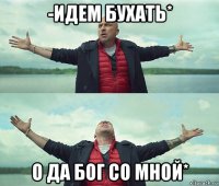 -идем бухать* о да бог со мной*