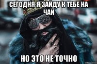 сегодня я зайду к тебе на чай но это не точно