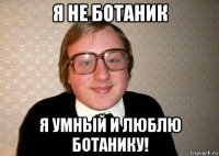 я не ботаник я умный и люблю ботанику!