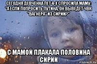 сегодня девчёнка лет 4-х спросила маму: "а если попросить путина, он выведет чвк "вагнера" из сирии?" с мамой плакала половина сирии