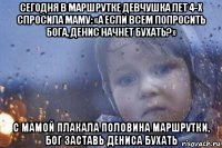 сегодня в маршрутке девчушка лет 4-х спросила маму: «а если всем попросить бога, денис начнет бухать?» с мамой плакала половина маршрутки, бог заставь дениса бухать