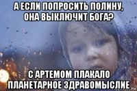 а если попросить полину, она выключит бога? с артемом плакало планетарное здравомыслие
