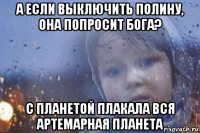 а если выключить полину, она попросит бога? с планетой плакала вся артемарная планета