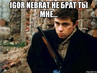 igor nebrat не брат ты мне... 
