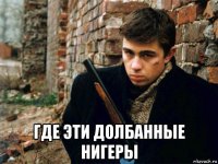  где эти долбанные нигеры