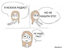 Я искала радио! Но не нашла его! Не надо так!? 