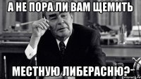 а не пора ли вам щемить местную либерасню?