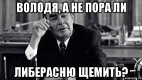володя, а не пора ли либерасню щемить?