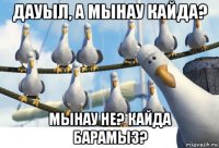 дауыл, а мынау кайда? мынау не? кайда барамыз?