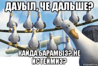 дауыл, че дальше? кайда барамыз? не истеймиз?