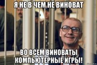 я не в чем не виноват во всем виноваты компьютерные игры!